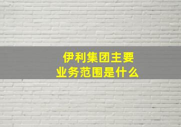 伊利集团主要业务范围是什么