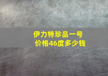 伊力特珍品一号价格46度多少钱