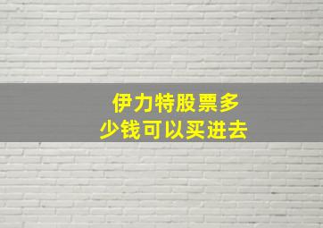 伊力特股票多少钱可以买进去