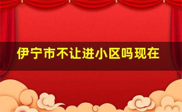 伊宁市不让进小区吗现在