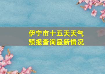 伊宁市十五天天气预报查询最新情况