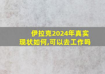 伊拉克2024年真实现状如何,可以去工作吗