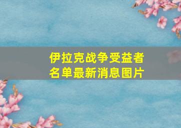 伊拉克战争受益者名单最新消息图片