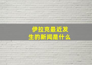 伊拉克最近发生的新闻是什么