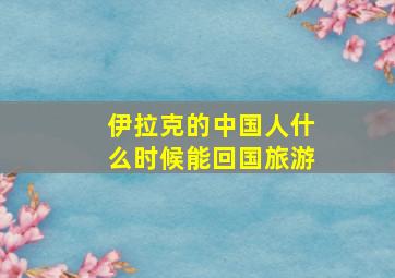 伊拉克的中国人什么时候能回国旅游