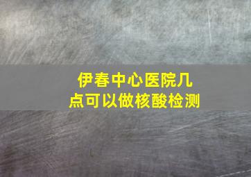 伊春中心医院几点可以做核酸检测