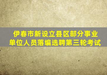 伊春市新设立县区部分事业单位人员落编选聘第三轮考试