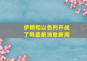 伊朗和以色列开战了吗最新消息新闻