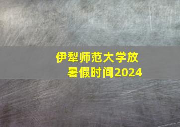 伊犁师范大学放暑假时间2024