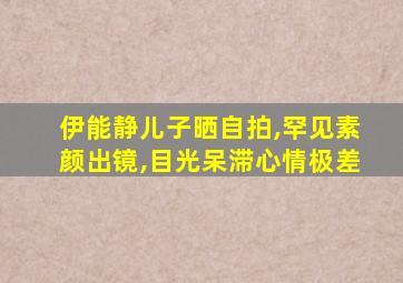 伊能静儿子晒自拍,罕见素颜出镜,目光呆滞心情极差