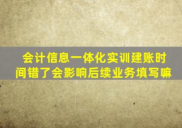 会计信息一体化实训建账时间错了会影响后续业务填写嘛