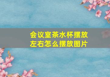 会议室茶水杯摆放左右怎么摆放图片