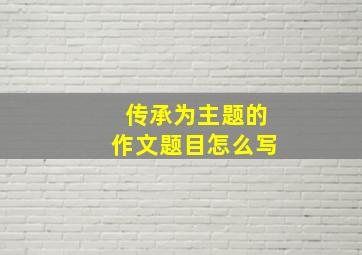 传承为主题的作文题目怎么写