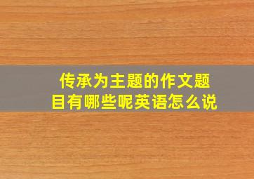 传承为主题的作文题目有哪些呢英语怎么说