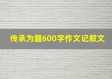 传承为题600字作文记叙文