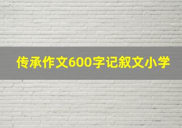 传承作文600字记叙文小学