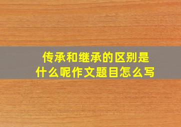 传承和继承的区别是什么呢作文题目怎么写