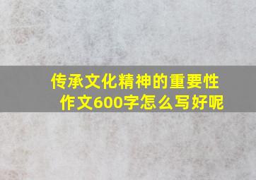 传承文化精神的重要性作文600字怎么写好呢