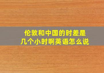 伦敦和中国的时差是几个小时啊英语怎么说