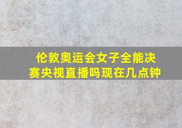 伦敦奥运会女子全能决赛央视直播吗现在几点钟