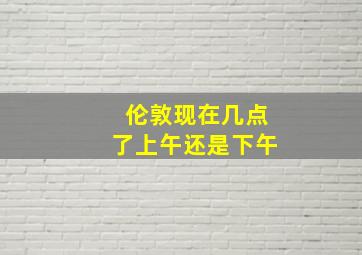 伦敦现在几点了上午还是下午