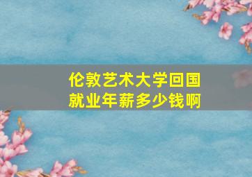 伦敦艺术大学回国就业年薪多少钱啊