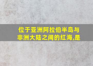 位于亚洲阿拉伯半岛与非洲大陆之间的红海,是