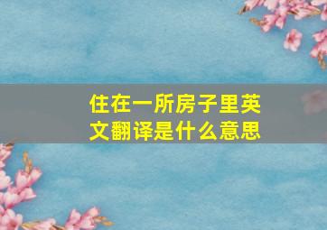 住在一所房子里英文翻译是什么意思