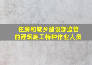 住房和城乡建设部监管的建筑施工特种作业人员