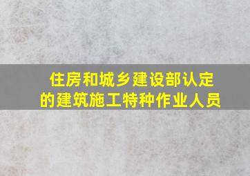 住房和城乡建设部认定的建筑施工特种作业人员