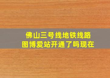 佛山三号线地铁线路图博爱站开通了吗现在