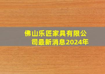 佛山乐匠家具有限公司最新消息2024年