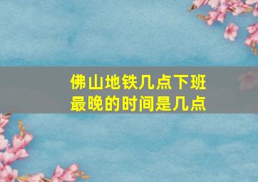 佛山地铁几点下班最晚的时间是几点