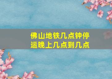 佛山地铁几点钟停运晚上几点到几点