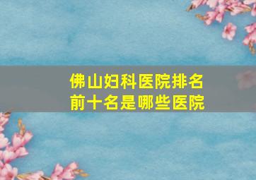 佛山妇科医院排名前十名是哪些医院