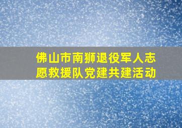 佛山市南狮退役军人志愿救援队党建共建活动