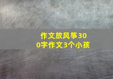 作文放风筝300字作文3个小孩