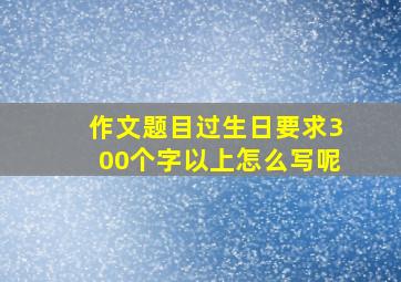 作文题目过生日要求300个字以上怎么写呢