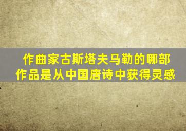 作曲家古斯塔夫马勒的哪部作品是从中国唐诗中获得灵感