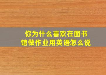 你为什么喜欢在图书馆做作业用英语怎么说