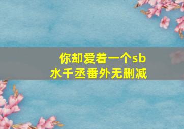 你却爱着一个sb水千丞番外无删减