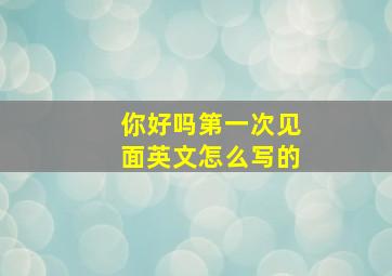 你好吗第一次见面英文怎么写的