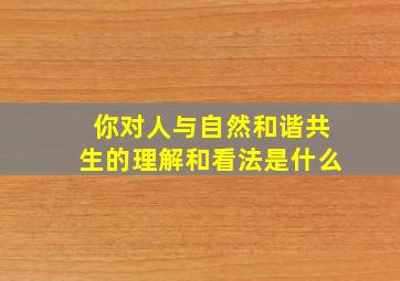 你对人与自然和谐共生的理解和看法是什么