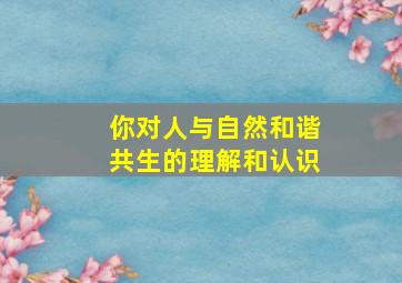 你对人与自然和谐共生的理解和认识