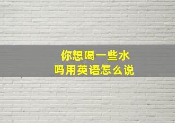 你想喝一些水吗用英语怎么说