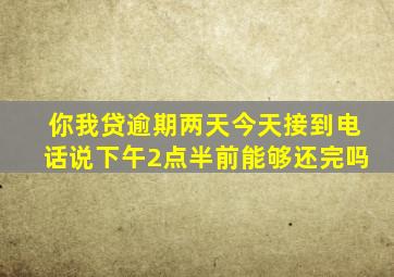 你我贷逾期两天今天接到电话说下午2点半前能够还完吗