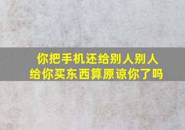 你把手机还给别人别人给你买东西算原谅你了吗