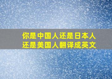 你是中国人还是日本人还是美国人翻译成英文