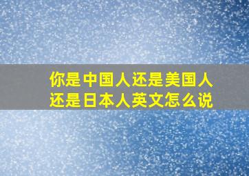 你是中国人还是美国人还是日本人英文怎么说