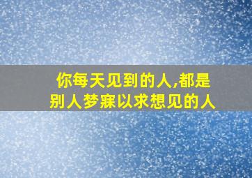 你每天见到的人,都是别人梦寐以求想见的人